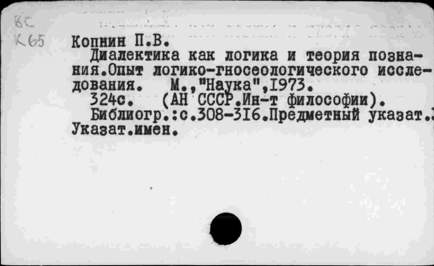 ﻿ВС.	-■.... _........ ...... -	... .
-05 Копнин П.В.
Диалектика как логика и теория Познани я. Опыт логико-гносеологического исследования. М.,"Наука",1973.
324с. (АН СССР.Ин-т философии).
Библиогр.:с .308-316.Предметный указат.;
Укаэат.имен.